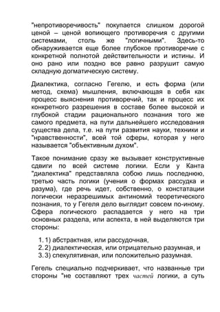 "непротиворечивость" покупается слишком дорогой
ценой – ценой вопиющего противоречия с другими
системами,
столь
же
"логичными".
Здесь-то
обнаруживается еще более глубокое противоречие с
конкретной полнотой действительности и истины. И
оно рано или поздно все равно разрушит самую
складную догматическую систему.
Диалектика, согласно Гегелю, и есть форма (или
метод, схема) мышления, включающая в себя как
процесс выяснения противоречий, так и процесс их
конкретного разрешения в составе более высокой и
глубокой стадии рационального познания того же
самого предмета, на пути дальнейшего исследования
существа дела, т.е. на пути развития науки, техники и
"нравственности", всей той сферы, которая у него
называется "объективным духом".
Такое понимание сразу же вызывает конструктивные
сдвиги по всей системе логики. Если у Канта
"диалектика" представляла собою лишь последнюю,
третью часть логики (учения о формах рассудка и
разума), где речь идет, собственно, о констатации
логически неразрешимых антиномий теоретического
познания, то у Гегеля дело выглядит совсем по-иному.
Сфера логического распадается у него на три
основных раздела, или аспекта, в ней выделяются три
стороны:
1. 1) абстрактная, или рассудочная,
2. 2) диалектическая, или отрицательно разумная, и
3. 3) спекулятивная, или положительно разумная.
Гегель специально подчеркивает, что названные три
стороны "не составляют трех частей логики, а суть

 