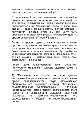 моменты всякого логически реального,
понятия или всего истинного вообще"20.

т.е.

всякого

В эмпирической истории мышления (как и в любом
данном исторически достигнутом его состоянии) эти
три стороны выступают то и дело в форме либо трех
последовательных "формаций", либо в виде трех
разных и рядом стоящих систем логики. Отсюда и
получается иллюзия, будто бы они могут быть
обрисованы в виде трех разных, следующих друг за
другом разделов (или "частей") логики.
Логику в целом, однако, нельзя получить путем
простого соединения указанных трех сторон, каждая
из которых берется в том самом виде, в каком она
была развита в истории мышления. Тут требуется
критическая переработка всех трех аспектов с точки
зрения высших – исторически лишь позже всех
достигнутых – принципов.
Гегель
дает
характеристику
трех
"моментов"
логического мышления, которые должны войти в
состав Логики:
1) "Мышление как рассудок не идет дальше
неподвижной определенности и отличия последней от
других
определенностей;
такую
ограниченную
абстракцию это мышление считает обладающей
самостоятельным существованием"21. Отдельным
(обособившимся) историческим воплощением этого
"момента" в деятельности мышления выступает
догматизм,
а
логически-теоретическим
его
самосознанием – "общая", т.е. чисто формальная,
логика.

 