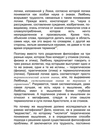 логики, изложенной у Локка, согласно которой логика
понимается как особая наука о знаках. Лейбниц
вскрывает трудности, связанные с таким пониманием
логики. Прежде всего, констатирует он, "наука о
рассуждении, составлении суждения, изобретении, повидимому, очень отлична от знания этимологии слов и
словоупотребления,
которое
есть
нечто
неопределенное и произвольное. Кроме того,
объясняя слова, приходится делать экскурс в область
самих наук, как это видно по словарям; с другой же
стороны, нельзя заниматься науками, не давая в то же
время определения терминов"8.
Поэтому вместо того разделения философии на три
разные науки, которое Локк копирует у стоиков (логика,
физика и этика), Лейбниц предпочитает говорить о
трех разных аспектах, под которыми выступает одно и
то же знание, одни и те же истины, – теоретическом
(физика), практическом (этика) и терминологическом
(логика). Прежней логике здесь соответствует просто
терминологический аспект знания, или, по выражению
Лейбница, систематизация знания по терминам в
справочнике9. Разумеется, такая систематизация, даже
самая лучшая, не есть наука о мышлении, ибо
Лейбниц имел о мышлении более глубокое
представление. А подлинное учение о мышлении он
относил к метафизике, следуя в этом смысле
терминологии и сути логики Аристотеля, а не стоиков.
Но почему же мышление должно исследоваться в
рамках метафизики? Дело, конечно, не в указании на
"ведомство", по которому "числится" теоретическое
понимание мышления, а в определенном способе
подхода к решению одной существенной философской
проблемы. И заключается эта трудность, постоянно

 
