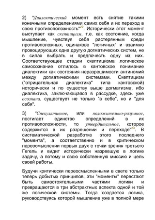 2) "Диалектический момент есть снятие такими
конечными определениями самих себя и их переход в
свою противоположность"22. Исторически этот момент
выступает как скептицизм, т.е. как состояние, когда
мышление, чувствуя себя растерянным среди
противоположных, одинаково "логичных" и взаимно
провоцирующих одна другую догматических систем, не
в силах выбрать и предпочесть одну из них.
Соответствующее стадии скептицизма логическое
самосознание отлилось в кантовское понимание
диалектики как состояния неразрешимости антиномий
между догматическими
системами.
Скептицизм
("отрицательная
диалектика"
типа
кантовской)
исторически и по существу выше догматизма, ибо
диалектика, заключающаяся в рассудке, здесь уже
осознана, существует не только "в себе", но и "для
себя".
3)
"Спекулятивное,
или
положительно-разумное,
постигает
единство
определений
в
их
противоположности, то утвердительное, которое
содержится в их разрешении и переходе"23. В
систематической
разработке
этого
последнего
"момента", а соответственно и в критическом
переосмыслении первых двух с точки зрения третьего
Гегель и видит исторически назревшую в логике
задачу, а потому и свою собственную миссию и цель
своей работы.
Будучи критически переосмысленными в свете только
теперь добытых принципов, эти "моменты" перестают
быть
самостоятельными
частями
логики
и
превращаются в три абстрактных аспекта одной и той
же логической системы. Тогда создается логика,
руководствуясь которой мышление уже в полной мере

 