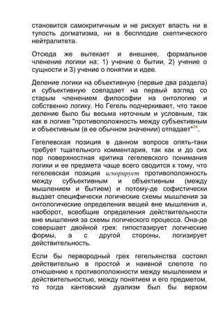 становится самокритичным и не рискует впасть ни в
тупость догматизма, ни в бесплодие скептического
нейтралитета.
Отсюда же вытекает и внешнее, формальное
членение логики на: 1) учение о бытии, 2) учение о
сущности и 3) учение о понятии и идее.
Деление логики на объективную (первые два раздела)
и субъективную совпадает на первый взгляд со
старым членением философии на онтологию и
собственно логику. Но Гегель подчеркивает, что такое
деление было бы весьма неточным и условным, так
как в логике "противоположность между субъективным
и объективным (в ее обычном значении) отпадает"24.
Гегелевская позиция в данном вопросе опять-таки
требует тщательного комментария, так как и до сих
пор поверхностная критика гегелевского понимания
логики и ее предмета чаще всего сводится к тому, что
гегелевская позиция игнорирует противоположность
между
субъективным
и
объективным
(между
мышлением и бытием) и потому-де софистически
выдает специфически логические схемы мышления за
онтологические определения вещей вне мышления и,
наоборот, всеобщие определения действительности
вне мышления за схемы логического процесса. Она-де
совершает двойной грех: гипостазирует логические
формы,
а
с
другой
стороны,
логизирует
действительность.
Если бы первородный грех гегельянства состоял
действительно в простой и наивной слепоте по
отношению к противоположности между мышлением и
действительностью, между понятием и его предметом,
то тогда кантовский дуализм был бы верхом

 