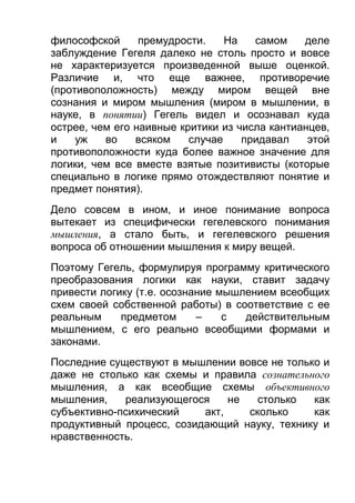 философской
премудрости.
На
самом
деле
заблуждение Гегеля далеко не столь просто и вовсе
не характеризуется произведенной выше оценкой.
Различие и, что еще важнее, противоречие
(противоположность) между миром вещей вне
сознания и миром мышления (миром в мышлении, в
науке, в понятии) Гегель видел и осознавал куда
острее, чем его наивные критики из числа кантианцев,
и
уж
во
всяком
случае
придавал
этой
противоположности куда более важное значение для
логики, чем все вместе взятые позитивисты (которые
специально в логике прямо отождествляют понятие и
предмет понятия).
Дело совсем в ином, и иное понимание вопроса
вытекает из специфически гегелевского понимания
мышления, а стало быть, и гегелевского решения
вопроса об отношении мышления к миру вещей.
Поэтому Гегель, формулируя программу критического
преобразования логики как науки, ставит задачу
привести логику (т.е. осознание мышлением всеобщих
схем своей собственной работы) в соответствие с ее
реальным
предметом
–
с
действительным
мышлением, с его реально всеобщими формами и
законами.
Последние существуют в мышлении вовсе не только и
даже не столько как схемы и правила сознательного
мышления, а как всеобщие схемы объективного
мышления,
реализующегося
не
столько
как
субъективно-психический
акт,
сколько
как
продуктивный процесс, созидающий науку, технику и
нравственность.

 