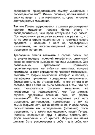 содержания, принадлежащего самому мышлению и
порождаемого им"26. Иными словами, логика имеет в
виду не вещи, а те их определения, которые положены
деятельностью мышления.
Так что Гегель удерживается в рамках рассмотрения
чистого мышления гораздо более строго и
последовательно, чем предшествующая ему логика.
Последнюю он справедливо упрекает как раз за то, что
та не умела строго удерживаться в границах своего
предмета и вводила в него не переваренный
мышлением, не воспроизведенный деятельностью
мышления материал.
Требование Гегеля включить в состав логики все
категории (предмет прежней метафизики, онтологии)
вовсе не означало выхода за границы мышления. Оно
равнозначно
требованию
критически
проанализировать те действия мышления, которые
произвели на свет определения прежней метафизики,
выявить те формы мышления, которые и логика, и
метафизика применяли совершенно некритически,
бессознательно, не отдавая себе ясного отчета в их
составе. Для Гегеля не было сомнения в том, что "не
надо
пользоваться
формами
мышления,
не
подвергнув их исследованию", что "мы должны
сделать предметом познания сами же формы
мышления"27. Но такое исследование уже есть
мышление, деятельность, протекающая в тех же
самых формах, есть акт их применения. И если логику
рассматривать как исследование (познание) форм
мышления, то в таком исследовании, пишет Гегель,
"должны соединиться друг с другом деятельность
форм мышления и их критика. Формы мышления
должны быть рассмотрены в себе и для себя, они

 
