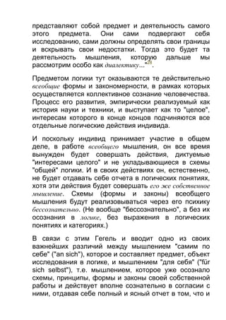 представляют собой предмет и деятельность самого
этого предмета. Они сами подвергают себя
исследованию, сами должны определять свои границы
и вскрывать свои недостатки. Тогда это будет та
деятельность мышления, которую дальше мы
рассмотрим особо как диалектику..."28.
Предметом логики тут оказываются те действительно
всеобщие формы и закономерности, в рамках которых
осуществляется коллективное сознание человечества.
Процесс его развития, эмпирически реализуемый как
история науки и техники, и выступает как то "целое",
интересам которого в конце концов подчиняются все
отдельные логические действия индивида.
И поскольку индивид принимает участие в общем
деле, в работе всеобщего мышления, он все время
вынужден будет совершать действия, диктуемые
"интересами целого" и не укладывающиеся в схемы
"общей" логики. И в своих действиях он, естественно,
не будет отдавать себе отчета в логических понятиях,
хотя эти действия будет совершать его же собственное
мышление. Схемы (формы и законы) всеобщего
мышления будут реализовываться через его психику
бессознательно. (Не вообще "бессознательно", а без их
осознания в логике, без выражения в логических
понятиях и категориях.)
В связи с этим Гегель и вводит одно из своих
важнейших различий между мышлением "самим по
себе" ("an sich"), которое и составляет предмет, объект
исследования в логике, и мышлением "для себя" ("für
sich selbst"), т.е. мышлением, которое уже осознало
схемы, принципы, формы и законы своей собственной
работы и действует вполне сознательно в согласии с
ними, отдавая себе полный и ясный отчет в том, что и

 