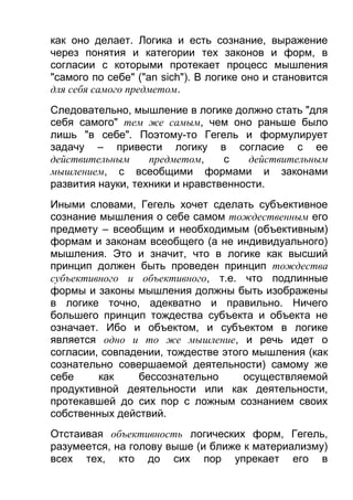 как оно делает. Логика и есть сознание, выражение
через понятия и категории тех законов и форм, в
согласии с которыми протекает процесс мышления
"самого по себе" ("аn sich"). В логике оно и становится
для себя самого предметом.
Следовательно, мышление в логике должно стать "для
себя самого" тем же самым, чем оно раньше было
лишь "в себе". Поэтому-то Гегель и формулирует
задачу – привести логику в согласие с ее
действительным
предметом,
с
действительным
мышлением, с всеобщими формами и законами
развития науки, техники и нравственности.
Иными словами, Гегель хочет сделать субъективное
сознание мышления о себе самом тождественным его
предмету – всеобщим и необходимым (объективным)
формам и законам всеобщего (а не индивидуального)
мышления. Это и значит, что в логике как высший
принцип должен быть проведен принцип тождества
субъективного и объективного, т.е. что подлинные
формы и законы мышления должны быть изображены
в логике точно, адекватно и правильно. Ничего
большего принцип тождества субъекта и объекта не
означает. Ибо и объектом, и субъектом в логике
является одно и то же мышление, и речь идет о
согласии, совпадении, тождестве этого мышления (как
сознательно совершаемой деятельности) самому же
себе
как
бессознательно
осуществляемой
продуктивной деятельности или как деятельности,
протекавшей до сих пор с ложным сознанием своих
собственных действий.
Отстаивая объективность логических форм, Гегель,
разумеется, на голову выше (и ближе к материализму)
всех тех, кто до сих пор упрекает его в

 
