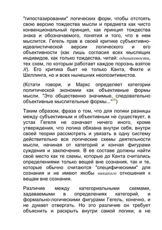 "гипостазировании" логических форм, чтобы отстоять
свою версию тождества мысли и предмета как чисто
конвенциональный принцип, как принцип тождества
знака и обозначаемого, понятия и того, что в нем
мыслится. Гегель прав в своей критике субъективноидеалистической
версии
логического
и
его
объективности (как лишь согласия всех мыслящих
индивидов, как только тождества, читай: одинаковости,
тех схем, по которым работает каждое порознь взятое
Я). Его критика бьет не только Канта, Фихте и
Шеллинга, но и всех нынешних неопозитивистов.
(Кстати говоря, и Маркс определяет категории
политической экономии как объективные формы
мысли. "Это общественно значимые, следовательно
объективные мыслительные формы..."29)
Таким образом, фраза о том, что для логики разницы
между субъективным и объективным не существует, в
устах Гегеля не означает ничего иного, кроме
утверждения, что логика обязана внутри себя, внутри
своей теории рассмотреть и увязать в одну систему
действительно все логические схемы деятельности
мысли, начиная от категорий и кончая фигурами
суждения и заключения. В ее составе должны найти
своё место как те схемы, которые до Канта считались
определениями только вещей вне сознания, так и те,
которые обычно считаются "специфическими" для
сознания и не имеют якобы никакого отношения к
вещам вне сознания.
Различие
между
категориальными
схемами,
задаваемыми
в
определениях
категорий,
и
формально-логическими фигурами Гегель, конечно, и
не думает отвергать. Но это различие он требует
объяснить и раскрыть внутри самой логики, а не

 