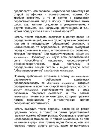 предполагать его заранее, некритически заимствуя из
старой метафизики и соответственно логики. Он
требует включить и те и другие в критически
переосмысленном виде в логику. "Отношение таких
форм, как понятие, суждение и умозаключение, к
другим формам, как, например, причинность и т.д.,
может обнаружиться лишь в самой логике"30.
Гегель, таким образом, включает в логику вовсе не
определения вещей, как они существуют вне сознания
или же в немудрящем (обыденном) сознании, а
исключительно те определения, которые выступают
перед сознанием в науке, в теоретическом сознании,
которые "положены" или сформулированы самим же
мышлением. Поскольку же наука есть реализованная
сила
(способность)
мышления,
опредмеченный
духовно-теоретический
труд,
постольку
в
определениях вещей Гегель и видит прежде всего
"объективированные" определения мышления.
Поэтому требование включить в логику все категории
равнозначно
требованию
критически
проанализировать те действия мышления, которые
опредмечены в понятиях старой метафизики, вскрыть
логику мышления, реализованную ранее в виде
различных "мировых схематик", а тем самым
критически понять все те категории, которые прежняя
логика
перенимала
у
онтологических
систем
совершенно некритически.
Гегель выходит, таким образом, вовсе не за рамки
предмета логики, а только за рамки представлений
прежних логиков об этих рамках. Оставаясь в границах
исследований мышления, и только мышления, он тем
не менее внутри этих границ видит больше, чем все
прежние логики, вместе взятые, видит те логические

 