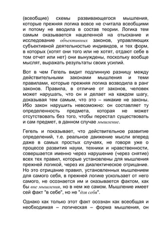 (всеобщие)
схемы
развивающегося
мышления,
которые прежняя логика вовсе не считала всеобщими
и потому не вводила в состав теории. Логика тем
самым оказывается нацеленной на отыскание и
исследование объективных законов, управляющих
субъективной деятельностью индивидов, и тех форм,
в которых (хотят они того или не хотят, отдают себе в
том отчет или нет) они вынуждены, поскольку вообще
мыслят, выражать результаты своих усилий.
Вот в чем Гегель видит подлинную разницу между
действительными законами мышления и теми
правилами, которые прежняя логика возводила в ранг
законов. Правила, в отличие от законов, человек
может нарушать, что он и делает на каждом шагу,
доказывая тем самым, что это – никакие не законы.
Ибо закон нарушить невозможно: он составляет ту
определенность предмета, которая не может
отсутствовать без того, чтобы перестал существовать
и сам предмет, в данном случае мышление.
Гегель и показывает, что действительное развитие
определений, т.е. реальное движение мысли вперед
даже в самых простых случаях, не говоря уже о
процессе развития науки, техники и нравственности,
совершается именно через нарушение (через снятие)
всех тех правил, которые установлены для мышления
прежней логикой, через их диалектическое отрицание.
Но это отрицание правил, установленных мышлением
для самого себя, в прежней логике ускользает от него
самого, не осознается им и оказывается фактом, как
бы вне мышления, но в нем же самом. Мышление имеет
сей факт "в себе", но не "для себя".
Однако как только этот факт осознан как всеобщая и
необходимая – логическая – форма мышления, он

 