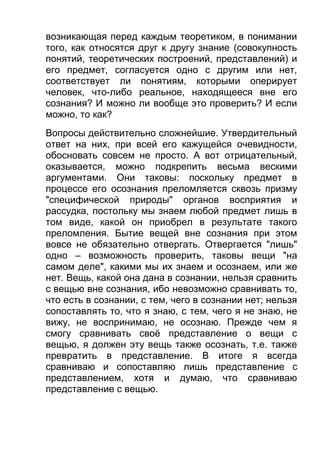 возникающая перед каждым теоретиком, в понимании
того, как относятся друг к другу знание (совокупность
понятий, теоретических построений, представлений) и
его предмет, согласуется одно с другим или нет,
соответствует ли понятиям, которыми оперирует
человек, что-либо реальное, находящееся вне его
сознания? И можно ли вообще это проверить? И если
можно, то как?
Вопросы действительно сложнейшие. Утвердительный
ответ на них, при всей его кажущейся очевидности,
обосновать совсем не просто. А вот отрицательный,
оказывается, можно подкрепить весьма вескими
аргументами. Они таковы: поскольку предмет в
процессе его осознания преломляется сквозь призму
"специфической природы" органов восприятия и
рассудка, постольку мы знаем любой предмет лишь в
том виде, какой он приобрел в результате такого
преломления. Бытие вещей вне сознания при этом
вовсе не обязательно отвергать. Отвергается "лишь"
одно – возможность проверить, таковы вещи "на
самом деле", какими мы их знаем и осознаем, или же
нет. Вещь, какой она дана в сознании, нельзя сравнить
с вещью вне сознания, ибо невозможно сравнивать то,
что есть в сознании, с тем, чего в сознании нет; нельзя
сопоставлять то, что я знаю, с тем, чего я не знаю, не
вижу, не воспринимаю, не осознаю. Прежде чем я
смогу сравнивать своё представление о вещи с
вещью, я должен эту вещь также осознать, т.е. также
превратить в представление. В итоге я всегда
сравниваю и сопоставляю лишь представление с
представлением, хотя и думаю, что сравниваю
представление с вещью.

 