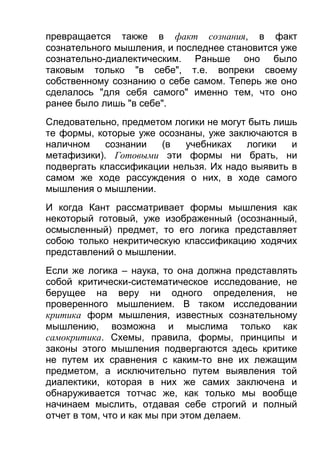 превращается также в факт сознания, в факт
сознательного мышления, и последнее становится уже
сознательно-диалектическим. Раньше оно было
таковым только "в себе", т.е. вопреки своему
собственному сознанию о себе самом. Теперь же оно
сделалось "для себя самого" именно тем, что оно
ранее было лишь "в себе".
Следовательно, предметом логики не могут быть лишь
те формы, которые уже осознаны, уже заключаются в
наличном
сознании
(в
учебниках
логики
и
метафизики). Готовыми эти формы ни брать, ни
подвергать классификации нельзя. Их надо выявить в
самом же ходе рассуждения о них, в ходе самого
мышления о мышлении.
И когда Кант рассматривает формы мышления как
некоторый готовый, уже изображенный (осознанный,
осмысленный) предмет, то его логика представляет
собою только некритическую классификацию ходячих
представлений о мышлении.
Если же логика – наука, то она должна представлять
собой критически-систематическое исследование, не
берущее на веру ни одного определения, не
проверенного мышлением. В таком исследовании
критика форм мышления, известных сознательному
мышлению, возможна и мыслима только как
самокритика. Схемы, правила, формы, принципы и
законы этого мышления подвергаются здесь критике
не путем их сравнения с каким-то вне их лежащим
предметом, а исключительно путем выявления той
диалектики, которая в них же самих заключена и
обнаруживается тотчас же, как только мы вообще
начинаем мыслить, отдавая себе строгий и полный
отчет в том, что и как мы при этом делаем.

 