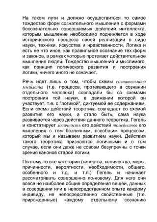 На таком пути и должно осуществиться то самое
тождество форм сознательного мышления с формами
бессознательно совершаемых действий интеллекта,
которым мышление необходимо подчиняется в ходе
исторического процесса своей реализации в виде
науки, техники, искусства и нравственности. Логика и
есть не что иное, как правильное осознание тех форм
и законов, в рамках которых протекает действительное
мышление людей. Тождество мышления и мыслимого,
как принцип логического развития и построения
логики, ничего иного не означает.
Речь идет лишь о том, чтобы схемы сознательного
мышления (т.е. процесса, протекающего в сознании
отдельного человека) совпадали бы со схемами
построения той науки, в движении которой он
участвует, т.е. с "логикой", диктуемой ее содержанием.
Если схема действий теоретика совпадает со схемой
развития его науки, а стало быть, сама наука
развивается через действия данного теоретика, Гегель
и констатирует логичность его действий тождество его
мышления с тем безличным, всеобщим процессом,
который мы и называем развитием науки. Действия
такого теоретика признаются логичными и в том
случае, если они даже не совсем безупречны с точки
зрения канонов старой логики.
Поэтому-то все категории (качества, количества, меры,
причинности, вероятности, необходимости, общего,
особенного и т.д. и т.п.) Гегель и начинает
рассматривать совершенно по-новому. Для него они
вовсе не наиболее общие определения вещей, данных
в созерцании или в непосредственном опыте каждому
индивиду, не непосредственно свойственные (т.е.
прирожденные)
каждому
отдельному
сознанию

 
