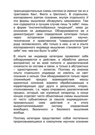 трансцендентальные схемы синтеза (а именно так их и
трактовали Кант, Фихте и Шеллинг). В отдельном,
изолированно взятом сознании, внутри отдельного Я
эти формы мышления обнаружить невозможно. Там
они содержатся в лучшем случае лишь "в себе", лишь
в форме "инстинктообразных тенденций", никак до
осознания не доведенных. Обнаруживаются же и
демонстрируют свои определения категории только
через
исторически
развивающееся
научнотехническое и нравственное "совершенствование"
рода человеческого, ибо только в нем, а не в опыте
изолированного индивида мышление становится "для
себя" тем, чем оно было "в себе".
В опыте же индивида категории проявляют себя
(обнаруживаются в действии, в обработке данных
восприятия) не во всей полноте и диалектической
сложности их состава и связи, а только в абстрактных
– односторонних – аспектах. Поэтому из анализа
опыта отдельного индивида их извлечь на свет
сознания и нельзя. Они обнаруживаются только через
сложнейший
процесс
взаимодействия
массы
единичных сознаний, взаимно обрабатывающих и
корректирующих друг друга в дискуссиях, спорах,
столкновениях, т.е. через откровенно диалектический
процесс, который, как огромный сепаратор, в конце
концов отделяет чисто объективные схемы мышления
от чисто субъективных (в смысле индивидуальнопроизвольных)
схем
действий
и
в
итоге
выкристаллизовывает
систему
определений
всеобщего, безличного и безликого мышления
вообще.
Поэтому категории представляют собой постепенно
прорисовывающиеся в совокупном научном сознании

 