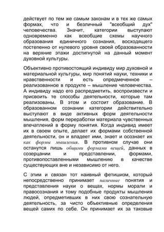 действует по тем же самым законам и в тех же самых
формах,
что
и
безличный
"всеобщий
дух"
человечества.
Значит,
категории
выступают
одновременно как всеобщие схемы научного
образования единичного сознания, восходящего
постепенно от нулевого уровня своей образованности
на верхние этажи достигнутой на данный момент
духовной культуры.
Объективно противостоящий индивиду мир духовной и
материальной культуры, мир понятий науки, техники и
нравственности
и
есть
опредмеченное
–
реализованное в продукте – мышление человечества.
А индивиду надо его распредметить, воспроизвести и
присвоить те способы деятельности, которые там
реализованы. В этом и состоит образование. В
образованном сознании категории действительно
выступают в виде активных форм деятельности
мышления, форм переработки материала чувственных
впечатлений в форму понятия. Когда индивид имеет
их в своем опыте, делает их формами собственной
деятельности, он и владеет ими, знает и осознает их
как формы мышления. В противном случае они
останутся лишь общими формами вещей, данных в
созерцании
и
представлении,
формами,
противопоставленными
мышлению
в
качестве
существующих вне и независимо от него.
С этим и связан тот наивный фетишизм, который
непосредственно принимает наличные понятия и
представления науки о вещах, нормы морали и
правосознания и тому подобные продукты мышления
людей, опредметивших в них свою сознательную
деятельность, за чисто объективные определения
вещей самих по себе. Он принимает их за таковые

 
