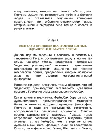 представлениям, которые оно само о себе создает.
Поэтому мышление, реализующее себя в действиях
людей,
и оказывается подлинным критерием
правильности тех субъективно-психических актов,
которые внешне выражают себя только в словах, в
речах и книгах.

Очерк 6
ЕЩЕ РАЗ О ПРИНЦИПЕ ПОСТРОЕНИЯ ЛОГИКИ.
ИДЕАЛИЗМ ИЛИ МАТЕРИАЛИЗМ?
До сих пор мы говорили в основном о позитивных
завоеваниях Гегеля, составивших эпоху в логике как
науке. Коснемся теперь исторически неизбежных
"издержек производства", связанных с идеализмом
гегелевского понимания мышления, тех пороков
гегелевской логики, преодоление которых возможно
лишь на путях развития материалистической
философии.
Исторически дело сложилось таким образом, что об
"издержках производства" гегелевского идеализма
первым в Германии всерьез заговорил Фейербах.
Как и всякий материалист, Фейербах борется против
дуалистического
противопоставления
мышления
бытию в качестве исходного принципа философии.
Поэтому в ходе его рассуждений, естественно,
воспроизводятся решающие аргументы Спинозы
против картезианского дуализма. Правда, такое
направление полемики приходится выделять путем
анализа, так как Фейербах имел в виду не только
дуализм в той чистой форме, в какой он представлен
Кантом, но и философию Фихте, Шеллинга и Гегеля,

 