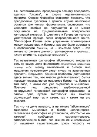 т.е. систематически проведенную попытку преодолеть
дуализм "справа", в форме идеалистического
монизма. Однако Фейербах старается показать, что
преодоление дуализма в данном случае неизбежно
остается фиктивным, формальным, словесным, что
идеализм вообще не покушается и не может
покушаться
на
фундаментальные
предпосылки
кантовской системы. В Шеллинге и Гегеле он поэтому
усматривает прежде всего непреодоленного Канта.
"Философия Гегеля есть устранение противоречия
между мышлением и бытием, как оно было высказано
в особенности Кантом, но – заметьте себе! – это
только устранение данного противоречия в пределах...
одного элемента, в пределах мышления"1.
Так называемая философия абсолютного тождества
есть на самом деле философия тождества мышления
самому себе; между мышлением и бытием вне
мышления по-прежнему зияет ничем не заполненная
пропасть. Видимость решения проблемы достигается
здесь только тем, что вместо действительного бытия
повсюду подставляется мыслимое бытие, т.е. бытие в
том виде, в каком оно уже выражено в мышлении.
Поэтому
под
грандиозно
глубокомысленной
конструкцией гегелевской философии скрывается на
самом деле пустая тавтология: мы мыслим
окружающий мир так и таким, как и каким мы его
мыслим.
Так что на деле никакого, а не только "абсолютного"
тождества мышления и бытия шеллинговскогегелевская философия не установила, ибо "бытие как
таковое",
свободное,
самостоятельное,
самодовлеющее бытие, вне мышления и независимо
от мышления существующее, здесь попросту не

 