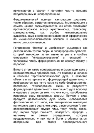 принимается в расчет и остается чем-то всецело
потусторонним и неопределенным.
Фундаментальный принцип кантовского дуализма,
таким образом, остается нетронутым. Мыслящий дух с
самого начала рассматривается как нечто абсолютно
противоположное всему чувственному, телесному,
материальному,
как
особое
имматериальное
существо, само в себе организованное и оформленное
по имманентно-логическим законам и схемам, как
нечто самостоятельное.
Гегелевская "Логика" и изображает мышление как
деятельность такого сверх- и внеприродного субъекта,
который вынужден затем извне вступать в особые
отношения "опосредствования" с природой и
человеком, чтобы формировать их по своему образу и
подобию.
Вместе с тем такое представление о мыслящем духе с
необходимостью предполагает, что природа и человек
в качестве "противоположности" духа, в качестве
объекта и материала его формирующей деятельности
изображаются как нечто само по себе бесформенное,
пассивное, глинообразное. Лишь в результате
формирующей деятельности мыслящего духа природа
и человек становятся тем, что они есть, приобретают
известные всем конкретные формы. Причем в виде
продукта деятельности духа здесь изображается
фактически не что иное, как эмпирически очевидное
положение дел в реальном мире, а вся сложная "магия
опосредствования" служит лишь тому, чтобы вновь,
под видом "дара божьего", возвратить природе и
человеку
те
самые
определения,
которые
предварительно у них же и были отобраны актом
абстракции.
Без
такого
предварительного

 