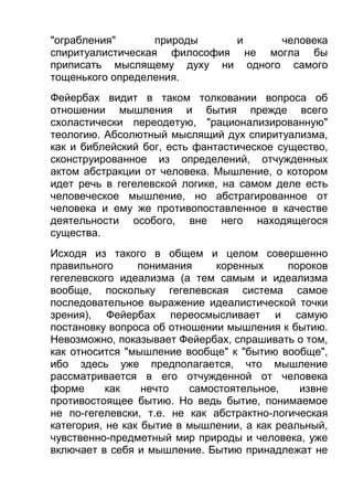 "ограбления"
природы
и
человека
спиритуалистическая философия не могла бы
приписать мыслящему духу ни одного самого
тощенького определения.
Фейербах видит в таком толковании вопроса об
отношении мышления и бытия прежде всего
схоластически переодетую, "рационализированную"
теологию. Абсолютный мыслящий дух спиритуализма,
как и библейский бог, есть фантастическое существо,
сконструированное из определений, отчужденных
актом абстракции от человека. Мышление, о котором
идет речь в гегелевской логике, на самом деле есть
человеческое мышление, но абстрагированное от
человека и ему же противопоставленное в качестве
деятельности особого, вне него находящегося
существа.
Исходя из такого в общем и целом совершенно
правильного
понимания
коренных
пороков
гегелевского идеализма (а тем самым и идеализма
вообще, поскольку гегелевская система самое
последовательное выражение идеалистической точки
зрения), Фейербах переосмысливает и самую
постановку вопроса об отношении мышления к бытию.
Невозможно, показывает Фейербах, спрашивать о том,
как относится "мышление вообще" к "бытию вообще",
ибо здесь уже предполагается, что мышление
рассматривается в его отчужденной от человека
форме
как
нечто
самостоятельное,
извне
противостоящее бытию. Но ведь бытие, понимаемое
не по-гегелевски, т.е. не как абстрактно-логическая
категория, не как бытие в мышлении, а как реальный,
чувственно-предметный мир природы и человека, уже
включает в себя и мышление. Бытию принадлежат не

 