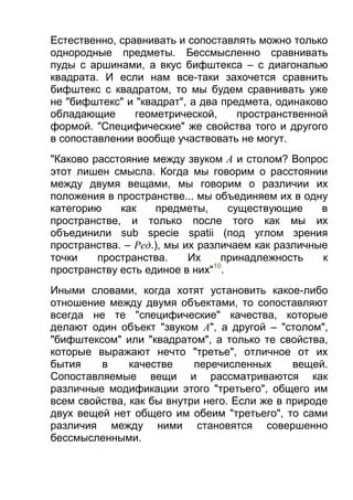 Естественно, сравнивать и сопоставлять можно только
однородные предметы. Бессмысленно сравнивать
пуды с аршинами, а вкус бифштекса – с диагональю
квадрата. И если нам все-таки захочется сравнить
бифштекс с квадратом, то мы будем сравнивать уже
не "бифштекс" и "квадрат", а два предмета, одинаково
обладающие
геометрической,
пространственной
формой. "Специфические" же свойства того и другого
в сопоставлении вообще участвовать не могут.
"Каково расстояние между звуком А и столом? Вопрос
этот лишен смысла. Когда мы говорим о расстоянии
между двумя вещами, мы говорим о различии их
положения в пространстве... мы объединяем их в одну
категорию
как
предметы,
существующие
в
пространстве, и только после того как мы их
объединили sub specie spatii (под углом зрения
пространства. – Ред.), мы их различаем как различные
точки
пространства.
Их
принадлежность
к
10
пространству есть единое в них" .
Иными словами, когда хотят установить какое-либо
отношение между двумя объектами, то сопоставляют
всегда не те "специфические" качества, которые
делают один объект "звуком А", а другой – "столом",
"бифштексом" или "квадратом", а только те свойства,
которые выражают нечто "третье", отличное от их
бытия
в
качестве
перечисленных
вещей.
Сопоставляемые вещи и рассматриваются как
различные модификации этого "третьего", общего им
всем свойства, как бы внутри него. Если же в природе
двух вещей нет общего им обеим "третьего", то сами
различия между ними становятся совершенно
бессмысленными.

 