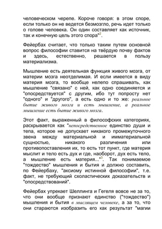 человеческом черепе. Короче говоря: в этом споре,
если только он не ведется безмозгло, речь идет только
о голове человека. Он один составляет как источник,
так и конечную цель этого спора"2.
Фейербах считает, что только таким путем основной
вопрос философии ставится на твёрдую почву фактов
и
здесь,
естественно,
решается
в
пользу
материализма.
Мышление есть деятельная функция живого мозга, от
материи мозга неотделимая. И если имеется в виду
материя мозга, то вообще нелепо спрашивать, как
мышление "связано" с ней, как одно соединяется и
"опосредствуется" с другим, ибо тут попросту нет
"одного" и "другого", а есть одно и то же: реальное
бытие живого мозга и есть мышление, а реальное
мышление есть бытие живого мозга.
Этот факт, выраженный в философских категориях,
раскрывается как "непосредственное единство души и
тепа, которое не допускает никакого промежуточного
звена между материальной и имматериальной
сущностью,
никакого
различения
или
противопоставления их, то есть тот пункт, где материя
мыслит и тело есть дух и где, наоборот, дух есть тело,
а мышление есть материя..."3. Так понимаемое
"тождество" мышления и бытия и должно составить,
по Фейербаху, "аксиому истинной философии", т.е.
факт, не требующий схоластических доказательств и
"опосредствований".
Фейербах упрекает Шеллинга и Гегеля вовсе не за то,
что они вообще признают единство ("тождество")
мышления и бытия в мыслящем человеке, а за то, что
они стараются изобразить его как результат "магии

 