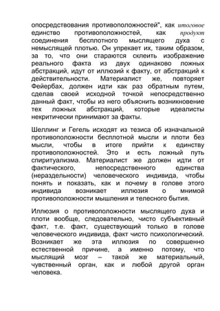 опосредствования противоположностей", как итоговое
единство
противоположностей,
как
продукт
соединения
бесплотного
мыслящего
духа
с
немыслящей плотью. Он упрекает их, таким образом,
за то, что они стараются склеить изображение
реального факта из двух одинаково ложных
абстракций, идут от иллюзий к факту, от абстракций к
действительности.
Материалист
же,
повторяет
Фейербах, должен идти как раз обратным путем,
сделав своей исходной точкой непосредственно
данный факт, чтобы из него объяснить возникновение
тех
ложных
абстракций,
которые
идеалисты
некритически принимают за факты.
Шеллинг и Гегель исходят из тезиса об изначальной
противоположности бесплотной мысли и плоти без
мысли, чтобы в итоге прийти к единству
противоположностей. Это и есть ложный путь
спиритуализма. Материалист же должен идти от
фактического,
непосредственного
единства
(нераздельности) человеческого индивида, чтобы
понять и показать, как и почему в голове этого
индивида
возникает
иллюзия
о
мнимой
противоположности мышления и телесного бытия.
Иллюзия о противоположности мыслящего духа и
плоти вообще, следовательно, чисто субъективный
факт, т.е. факт, существующий только в голове
человеческого индивида, факт чисто психологический.
Возникает
же
эта
иллюзия
по
совершенно
естественной причине, а именно потому, что
мыслящий мозг
– такой же материальный,
чувственный орган, как и любой другой орган
человека.

 