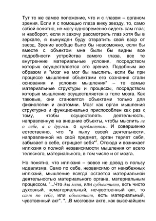 Тут то же самое положение, что и с глазом – органом
зрения. Если я с помощью глаза вижу звезду, то, само
собой понятно, не могу одновременно видеть сам глаз;
и наоборот, если я захочу рассмотреть глаз хотя бы в
зеркале, я вынужден буду отвратить свой взор от
звезд. Зрение вообще было бы невозможно, если бы
вместе с объектом мне были бы видны все
подробности устройства самого глаза, все те
внутренние материальные условия, посредством
которых осуществляется это зрение. Подобным же
образом и "мозг не мог бы мыслить, если бы при
процессе мышления объектами его сознания стали
основания и условия мышления" – те самые
материальные структуры и процессы, посредством
которых мышление осуществляется в теле мозга. Как
таковые, они становятся объектами только для
физиологии и анатомии. Мозг как орган мышления
структурно и функционально приспособлен как раз к
тому,
чтобы
осуществлять
деятельность,
направленную на внешние объекты, чтобы мыслить не
о себе, а о другом, о предметном. И совершенно
естественно, что "в пылу своей деятельности,
направленной на свой предмет, орган теряет себя,
забывает о себе, отрицает себя"4. Отсюда и возникает
иллюзия о полной независимости мышления от всего
телесного, материального, в том числе и от мозга.
Но понятно, что иллюзия – вовсе не довод в пользу
идеализма. Само по себе, независимо от неизбежных
иллюзий, мышление всегда остается материальной
деятельностью материального органа, материальным
процессом. "...Что для меня, или субъективно, есть чисто
духовный, нематериальный, нечувственный акт, то
само по себе, или объективно, есть материальный,
чувственный акт". "...В мозговом акте, как высочайшем

 