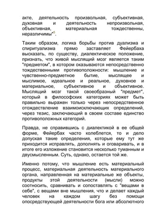 акте, деятельность произвольная, субъективная,
духовная
и
деятельность
непроизвольная,
объективная,
материальная
тождественны,
5
неразличимы" .
Таким образом, логика борьбы против дуализма и
спиритуализма
прямо
заставляет
Фейербаха
высказать, по существу, диалектическое положение,
признать, что живой мыслящий мозг является таким
"предметом", в котором оказываются непосредственно
тождественными противоположности: мышление и
чувственно-предметное
бытие,
мыслящее
и
мыслимое, идеальное и реальное, духовное и
материальное,
субъективное
и
объективное.
Мыслящий мозг такой своеобразный "предмет",
который в философских категориях может быть
правильно выражен только через непосредственное
отождествление взаимоисключающих определений,
через тезис, заключающий в своем составе единство
противоположных категорий.
Правда, не справившись с диалектикой в ее общей
форме, Фейербах часто колеблется, то и дело
допуская такие определения, которые ему тут же
приходится исправлять, дополнять и оговаривать, и в
итоге его изложение становится несколько туманным и
двусмысленным. Суть, однако, остается той же.
Именно потому, что мышление есть материальный
процесс, материальная деятельность материального
органа, направленная на материальные же объекты,
продукты
этой
деятельности
(мысли)
можно
соотносить, сравнивать и сопоставлять с "вещами в
себе", с вещами вне мышления, что и делает каждый
человек
на
каждом
шагу
без
помощи
опосредствующей деятельности бога или абсолютного

 