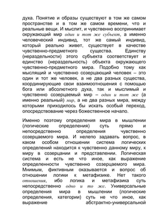 духа. Понятие и образы существуют в том же самом
пространстве и в том же самом времени, что и
реальные вещи. И мыслит, и чувственно воспринимает
окружающий мир один и тот же субъект, а именно
человеческий индивид, тот же самый индивид,
который реально живет, существует в качестве
чувственно-предметного
существа.
Единству
(нераздельности) этого субъекта соответствует и
единство (нераздельность) объекта окружающего
чувственно-предметного мира. Подобно тому как
мыслящий и чувственно созерцающий человек – это
один и тот же человек, а не два разных существа,
координирующие свои взаимоотношения с помощью
бога или абсолютного духа, так и мыслимый и
чувственно созерцаемый мир – один и тот же (а
именно реальный) мир, а не два разных мира, между
которыми приходилось бы искать особый переход,
опосредствование через божественное начало.
Именно поэтому определения мира в мышлении
(логические
определения)
суть
прямо
и
непосредственно
определения
чувственно
созерцаемого мира. И нелепо задавать вопрос, в
каком особом отношении система логических
определений находится к чувственно данному миру, к
миру в созерцании и представлении. Логическая
система и есть не что иное, как выражение
определенности чувственно созерцаемого мира.
Мнимым, фиктивным оказывается и вопрос об
отношении логики к метафизике. Нет такого
отношения,
ибо
логика
и
метафизика
суть
непосредственно одно и то же. Универсальные
определения
мира
в
мышлении
(логические
определения, категории) суть не что иное, как
выражение
абстрактно-универсальной

 