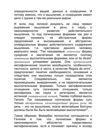 определенности вещей, данных в созерцании. И
потому именно, что и мышление, и созерцание имеют
дело с одним и тем же реальным миром.
И если под логикой разуметь не свод правил
выражения
мышления
в
речи,
а
науку
о
закономерностях
развития
действительного
мышления, то под логическими формами как раз и
следует
понимать
не
абстрактные
формы
предложений
и
высказываний,
а
абстрактноуниверсальные формы действительного содержания
мышления, т.е. чувственно данного человеку
реального мира. "Так называемые логические формы
суждения и заключения не являются поэтому
активными мыслительными формами, или ut ita dicam6
причинными условиями разума. Они предполагают
метафизические понятия всеобщности, особенности,
частности, целого и части, в качестве Regula de omni7,
предполагают понятия необходимости, основания и
следствия; они мыслимы только посредством этих
понятий.
Следовательно,
они
являются
производными, выведенными, а не первоначальными
мыслительными формами. Только метафизические
отношения суть логические отношения, только
метафизика, как наука о категориях, является
истинной эзотерической логикой. Такова глубокая мысль
Гегеля. Так называемые логические формы суть
только абстрактные элементарнейшие формы речи; но
речь – это не мышление, иначе величайшие болтуны
должны были бы быть величайшими мыслителями"8.
Таким образом, Фейербах полностью соглашается с
Гегелем в
том, что логические формы
и
закономерности
абсолютно
тождественны
метафизическим, хотя и понимает причину и основу

 