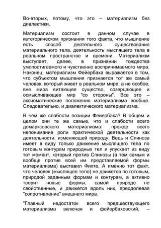 Во-вторых, потому, что это – материализм без
диалектики.
Материализм
состоит
в
данном
случае
в
категорическом признании того факта, что мышление
есть
способ
деятельного
существования
материального тела, деятельность мыслящего тела в
реальном пространстве и времени. Материализм
выступает,
далее,
в
признании
тождества
умопостигаемого и чувственно воспринимаемого мира.
Наконец, материализм Фейербаха выражается в том,
что субъектом мышления признается тот же самый
человек, который живет в реальном мире, а не особое,
вне мира витающее существо, созерцающее и
осмысливающее мир "со стороны". Все это –
аксиоматические положения материализма вообще.
Следовательно, и диалектического материализма.
В чем же слабости позиции Фейербаха? В общем и
целом они те же самые, что и слабости всего
домарксовского
материализма:
прежде
всего
непонимание роли практической деятельности как
деятельности, изменяющей природу. Ведь и Спиноза
имеет в виду только движение мыслящего тела по
готовым контурам природных тел и упускает из виду
тот момент, который против Спинозы (а тем самым и
вообще против всей им представляемой формы
материализма) выставил Фихте. А именно тот факт,
что человек (мыслящее тело) не движется по готовым,
природой заданным формам и контурам, а активно
творит
новые
формы,
самой
природе
не
свойственные, и движется вдоль них, преодолевая
"сопротивление" внешнего мира.
"Главный
недостаток
всего
предшествующего
материализма
включая
и
фейербаховский,
–

 