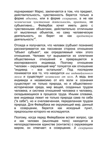 подчеркивает Маркс, заключается в том, что предмет,
действительность, чувственность берется только в
форме объекта, или в форме созерцания, а не как
человеческая чувственная деятельность, практика, не
субъективно... Фейербах хочет иметь дело с
чувственными объектами, действительно отличными
от мысленных объектов, но саму человеческую
деятельность
он
берет
не
как
предметную
9
деятельность" .
Отсюда и получается, что человек (субъект познания)
рассматривается как пассивная сторона отношения
"объект субъект", как определяемый член этого
отношения. Человек тут вырывается из сплетения
общественных
отношений
и
превращается
в
изолированного
индивида.
Поэтому
отношение
"человек – окружающий мир" толкуется как отношение
"индивид – все остальное". Под последним
понимается все то, что находится вне индивидуального
мозга и существует независимо от него. А ведь вне
индивида и независимо от его воли и сознания
существует не только природа, но и общественноисторическая среда, мир вещей, созданных трудом
человека, и система отношений человека к человеку,
складывающихся в процессе труда. Иными словами,
вне индивида лежит не только природа сама по себе
("в себе"), но и очеловеченная, переделанная трудом
природа. Для Фейербаха же окружающий мир, данный
в созерцании, берется как исходный пункт,
предпосылки которого не исследуются.
Поэтому, когда перед Фейербахом встает вопрос, где
и как человек (мыслящее тело) находится в
непосредственном единстве (контакте) с окружающим
миром, он отвечает: в созерцании. В созерцании

 