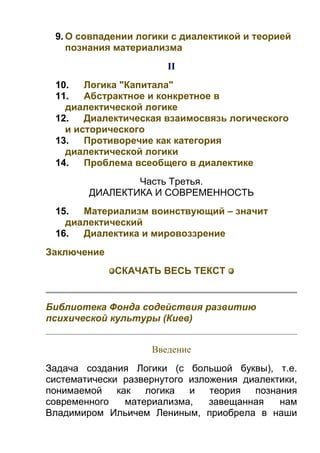 9. О совпадении логики с диалектикой и теорией
познания материализма
II
10.
Логика "Капитала"
11.
Абстрактное и конкретное в
диалектической логике
12.
Диалектическая взаимосвязь логического
и исторического
13.
Противоречие как категория
диалектической логики
14.
Проблема всеобщего в диалектике
Часть Третья.
ДИАЛЕКТИКА И СОВРЕМЕННОСТЬ
15.
Материализм воинствующий – значит
диалектический
16.
Диалектика и мировоззрение
Заключение
СКАЧАТЬ ВЕСЬ ТЕКСТ

Библиотека Фонда содействия развитию
психической культуры (Киев)
Введение
Задача создания Логики (с большой буквы), т.е.
систематически развернутого изложения диалектики,
понимаемой
как
логика
и
теория
познания
современного
материализма,
завещанная
нам
Владимиром Ильичем Лениным, приобрела в наши

 