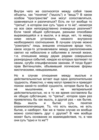 Внутри чего же соотносятся между собой такие
объекты, как "понятие" ("мысль") и "вещь"? В каком
особом "пространстве" они могут сопоставляться,
сравниваться и различаться? Есть ли тут вообще то
"третье", в котором они суть "одно и то же", несмотря
на все свои непосредственно очевидные различия?
Если такой общей субстанции, разными способами
выражающейся и в мысли, и в вещи, нет, то между
ними
нельзя
установить
никакого
внутренне
необходимого соотношения. В лучшем случае можно
"усмотреть" лишь внешнее отношение вроде того,
какое когда-то устанавливали между расположением
светил на небосклоне и событиями в личной жизни,
т.е. отношение между двумя рядами совершенно
разнородных событий, каждое из которых протекает по
своим, сугубо специфическим законам. И тогда будет
прав Витгенштейн, объявивший логические формы
мистическими, невыразимыми.
Но в случае отношения между мыслью и
действительностью встает еще одна дополнительная
трудность. Известно, к чему могут привести и приводят
поиски какой-то особой сущности, которая была бы и
не
мышлением,
и
не
материальной
действительностью, но в то же время составляла бы
их общую субстанцию, то "третье", которое один раз
проявлялось бы как мысль, а другой раз – как бытие.
Ведь
мысль
и
бытие
суть
понятия
взаимоисключающие. То, что есть мысль, не есть
бытие, и наоборот. Как же в таком случае их вообще
можно сопоставить друг с другом? В чем вообще
может быть основание их взаимодействия, то, в чем
они суть "одно и то же"?

 
