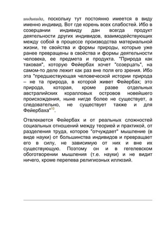 индивида, поскольку тут постоянно имеется в виду
именно индивид. Вот где корень всех слабостей. Ибо в
созерцании
индивиду
дан
всегда
продукт
деятельности других индивидов, взаимодействующих
между собой в процессе производства материальной
жизни, те свойства и формы природы, которые уже
ранее превращены в свойства и формы деятельности
человека, ее предмета и продукта. "Природа как
таковая", которую Фейербах хочет "созерцать", на
самом-то деле лежит как раз вне поля его зрения. Ибо
эта "предшествующая человеческой истории природа
– не та природа, в которой живет Фейербах; это
природа,
которая,
кроме
разве
отдельных
австралийских коралловых островов новейшего
происхождения, ныне нигде более не существует, а
следовательно, не существует также и для
Фейербаха"10.
Отвлекается Фейербах и от реальных сложностей
социальных отношений между теорией и практикой, от
разделения труда, которое "отчуждает" мышление (в
виде науки) от большинства индивидов и превращает
его в силу, не зависимую от них и вне их
существующую. Поэтому он и в гегелевском
обоготворении мышления (т.е. науки) и не видит
ничего, кроме перепева религиозных иллюзий.

 