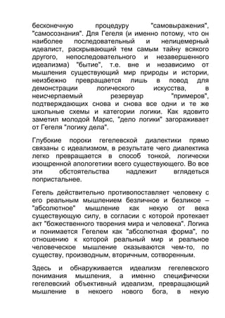 бесконечную
процедуру
"самовыражения",
"самосознания". Для Гегеля (и именно потому, что он
наиболее
последовательный
и
нелицемерный
идеалист, раскрывающий тем самым тайну всякого
другого, непоследовательного и незавершенного
идеализма) "бытие", т.е. вне и независимо от
мышления существующий мир природы и истории,
неизбежно превращается лишь в повод для
демонстрации
логического
искусства,
в
неисчерпаемый
резервуар
"примеров",
подтверждающих снова и снова все одни и те же
школьные схемы и категории логики. Как ядовито
заметил молодой Маркс, "дело логики" загораживает
от Гегеля "логику дела".
Глубокие пороки гегелевской диалектики прямо
связаны с идеализмом, в результате чего диалектика
легко превращается в способ тонкой, логически
изощренной апологетики всего существующего. Во все
эти
обстоятельства
надлежит
вглядеться
попристальнее.
Гегель действительно противопоставляет человеку с
его реальным мышлением безличное и безликое –
"абсолютное" мышление как некую от века
существующую силу, в согласии с которой протекает
акт "божественного творения мира и человека". Логика
и понимается Гегелем как "абсолютная форма", по
отношению к которой реальный мир и реальное
человеческое мышление оказываются чем-то, по
существу, производным, вторичным, сотворенным.
Здесь и обнаруживается идеализм гегелевского
понимания мышления, а именно специфически
гегелевский объективный идеализм, превращающий
мышление в некоего нового бога, в некую

 