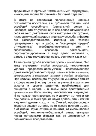 традициями и прочими "имманентными" структурами,
имеющими вполне безличный и безликий характер.
В итоге не отдельный человеческий индивид
оказывается носителем, т.е. субъектом той или иной
всеобщей способности (деятельной силы), а,
наоборот, эта отчужденная и все более отчуждающая
себя от него деятельная сила выступает как субъект,
извне диктующий каждому индивиду способы и формы
его жизнедеятельности. Индивид как таковой
превращается тут в раба, в "говорящее орудие"
отчужденных
всеобщечеловеческих
сил
и
способностей,
способов
деятельности,
персонифицированных в виде денег, капитала и,
далее, в виде государства, права, религии и т.д. и т.п.
Та же самая судьба постигает здесь и мышление. Оно
тоже становится особой профессией, пожизненным
уделом профессионалов-ученых, профессионалов
духовно-теоретического труда. Наука и есть мышление,
превращенное в известных условиях в особую профессию.
При наличии всеобщего отчуждения мышление только
в сфере науки (т.е. внутри касты ученых) и достигает
высоты и уровня развития, необходимых для
общества в целом, и в таком виде действительно
противостоит большинству человеческих индивидов.
И не только противостоит, но и диктует им, что и как
они должны с точки зрения науки делать, что и как им
надлежит думать и т.д. и т.п. Ученый, профессионалтеоретик вещает им ведь не от своего личного имени,
а от имени Науки, от имени Понятия, от имени вполне
всеобщей, коллективно-безличной силы, выступая
перед остальными людьми как ее доверенный и
полномочный представитель.

 