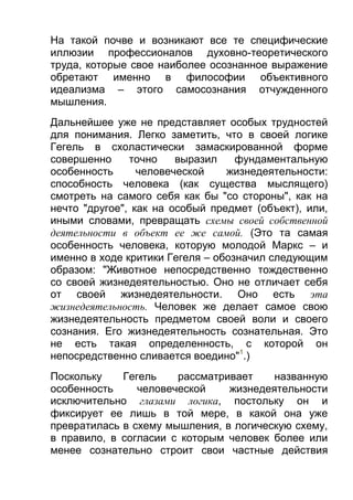 На такой почве и возникают все те специфические
иллюзии профессионалов духовно-теоретического
труда, которые свое наиболее осознанное выражение
обретают именно в философии объективного
идеализма – этого самосознания отчужденного
мышления.
Дальнейшее уже не представляет особых трудностей
для понимания. Легко заметить, что в своей логике
Гегель в схоластически замаскированной форме
совершенно
точно
выразил
фундаментальную
особенность
человеческой
жизнедеятельности:
способность человека (как существа мыслящего)
смотреть на самого себя как бы "со стороны", как на
нечто "другое", как на особый предмет (объект), или,
иными словами, превращать схемы своей собственной
деятельности в объект ее же самой. (Это та самая
особенность человека, которую молодой Маркс – и
именно в ходе критики Гегеля – обозначил следующим
образом: "Животное непосредственно тождественно
со своей жизнедеятельностью. Оно не отличает себя
от своей жизнедеятельности. Оно есть эта
жизнедеятельность. Человек же делает самое свою
жизнедеятельность предметом своей воли и своего
сознания. Его жизнедеятельность сознательная. Это
не есть такая определенность, с которой он
непосредственно сливается воедино"1.)
Поскольку
Гегель
рассматривает
названную
особенность
человеческой
жизнедеятельности
исключительно глазами логика, постольку он и
фиксирует ее лишь в той мере, в какой она уже
превратилась в схему мышления, в логическую схему,
в правило, в согласии с которым человек более или
менее сознательно строит свои частные действия

 