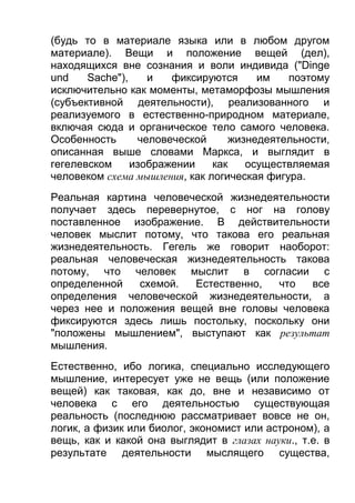 (будь то в материале языка или в любом другом
материале). Вещи и положение вещей (дел),
находящихся вне сознания и воли индивида ("Dinge
und
Sache"),
и
фиксируются
им
поэтому
исключительно как моменты, метаморфозы мышления
(субъективной деятельности), реализованного и
реализуемого в естественно-природном материале,
включая сюда и органическое тело самого человека.
Особенность
человеческой
жизнедеятельности,
описанная выше словами Маркса, и выглядит в
гегелевском
изображении
как
осуществляемая
человеком схема мышления, как логическая фигура.
Реальная картина человеческой жизнедеятельности
получает здесь перевернутое, с ног на голову
поставленное изображение. В действительности
человек мыслит потому, что такова его реальная
жизнедеятельность. Гегель же говорит наоборот:
реальная человеческая жизнедеятельность такова
потому, что человек мыслит в согласии с
определенной
схемой.
Естественно,
что
все
определения человеческой жизнедеятельности, а
через нее и положения вещей вне головы человека
фиксируются здесь лишь постольку, поскольку они
"положены мышлением", выступают как результат
мышления.
Естественно, ибо логика, специально исследующего
мышление, интересует уже не вещь (или положение
вещей) как таковая, как до, вне и независимо от
человека с его деятельностью существующая
реальность (последнюю рассматривает вовсе не он,
логик, а физик или биолог, экономист или астроном), а
вещь, как и какой она выглядит в глазах науки., т.е. в
результате деятельности мыслящего существа,

 