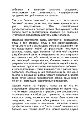 субъекта,
в
качестве
продукта
мышления,
понимаемого как деятельность, специфическим
продуктом которой и является понятие.
Так что Гегель "виновен" в том, что он остается
"чистым" логиком даже там, где точка зрения логики
уже
недостаточна.
Эта
своеобразная
профессиональная слепота логика обнаруживает себя
прежде всего в рассмотрении практики, т.е. реальной
чувственно-предметной деятельности человека.
Практика понимается здесь абстрактно, освещается
лишь с той стороны, лишь в тех характеристиках,
которыми она и в самом дело обязана мышлению, так
как представляет собой акт реализации некоторого
замысла, плана, идеи, понятия, той или иной заранее
разработанной цели, и совершенно не анализируется
как таковая в ее собственной, ни от какого мышления
не зависящей детерминации, Соответственно и все
результаты практической деятельности людей – вещи,
созданные трудом человека, и исторические события с
их последствиями – также принимаются в расчет лишь
постольку, поскольку в них опредмечены те или иные
мысли. В понимании исторического процесса в целом
такая точка зрения представляет собою, само собой
понятно, чистейший ("абсолютный") идеализм.
Однако можно ли упрекать логика за то, что он
строжайшим образом абстрагируется от всего того,
что не имеет отношения к предмету его специального
исследования, и любой факт принимает во внимание
лишь постольку, поскольку тот может быть понят как
следствие, как форма обнаружения его предмета,
предмета его науки – мышления. Упрекать логикапрофессионала в том, что "дело логики" занимает его
больше, чем "логика дела" (т.е. логика любой другой

 