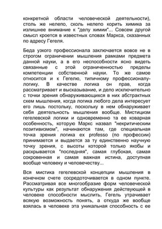 конкретной области человеческой деятельности),
столь же нелепо, сколь нелепо корить химика за
излишнее внимание к "делу химии"... Совсем другой
смысл кроется в известных словах Маркса, сказанных
по адресу Гегеля.
Беда узкого профессионала заключается вовсе не в
строгом ограничении мышления рамками предмета
данной науки, а в его неспособности ясно видеть
связанные
с
этой
ограниченностью
пределы
компетенции собственной науки. То же самое
относится и к Гегелю, типичному профессионалулогику. В качестве логика он прав, когда
рассматривает и высказывание, и дело исключительно
с точки зрения обнаруживающихся в них абстрактных
схем мышления, когда логика любого дела интересует
его лишь постольку, поскольку в нем обнаруживает
себя деятельность мышления вообще. Мистицизм
гегелевской логики и одновременно та ее коварная
особенность, которую Маркс назвал "некритическим
позитивизмом", начинаются там, где специальная
точка зрения логика ex professo (по профессии)
принимается и выдается за ту единственно научную
точку зрения, с высоты которой только якобы и
раскрывается "последняя", самая глубокая, самая
сокровенная и самая важная истина, доступная
вообще человеку и человечеству...
Вся мистика гегелевской концепции мышления в
конечном счете сосредоточивается в одном пункте.
Рассматривая все многообразие форм человеческой
культуры как результат обнаружения действующей в
человеке способности мыслить, Гегель утрачивает
всякую возможность понять, а откуда же вообще
взялась в человеке эта уникальная способность с ее

 