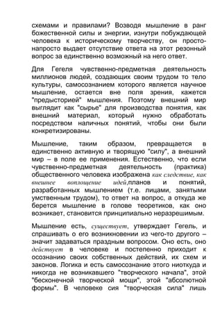 схемами и правилами? Возводя мышление в ранг
божественной силы и энергии, изнутри побуждающей
человека к историческому творчеству, он простонапросто выдает отсутствие ответа на этот резонный
вопрос за единственно возможный на него ответ.
Для Гегеля чувственно-предметная деятельность
миллионов людей, создающих своим трудом то тело
культуры, самосознанием которого является научное
мышление, остается вне поля зрения, кажется
"предысторией" мышления. Поэтому внешний мир
выглядит как "сырье" для производства понятия, как
внешний материал, который нужно обработать
посредством наличных понятий, чтобы они были
конкретизированы.
Мышление,
таким
образом,
превращается
в
единственно активную и творящую "силу", а внешний
мир – в поле ее применения. Естественно, что если
чувственно-предметная
деятельность
(практика)
общественного человека изображена как следствие, как
внешнее
воплощение
идей,планов
и
понятий,
разработанных мышлением (т.е. лицами, занятыми
умственным трудом), то ответ на вопрос, а откуда же
берется мышление в голове теоретиков, как оно
возникает, становится принципиально неразрешимым.
Мышление есть, существует, утверждает Гегель, и
спрашивать о его возникновении из чего-то другого –
значит задаваться праздным вопросом. Оно есть, оно
действует в человеке и постепенно приходит к
осознанию своих собственных действий, их схем и
законов. Логика и есть самосознание этого ниоткуда и
никогда не возникавшего "творческого начала", этой
"бесконечной творческой мощи", этой "абсолютной
формы". В человеке сия "творческая сила" лишь

 