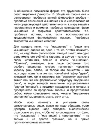 В обнаженно логической форме эта трудность была
резко выражена Декартом. В общей же форме она –
центральная проблема всякой философии вообще –
проблема отношения мышления к вне и независимо от
него существующей действительности, к миру вещей в
пространстве и времени, проблема совпадения форм
мышления с формами действительности, т.е.
проблема истины, или, если воспользоваться
традиционным философским языком, "проблема
тождества мышления и бытия".
Для каждого ясно, что "мышление" и "вещи вне
мышления" далеко не одно и то же. Чтобы понимать
это, не надо быть философом. Каждый знает, что одно
дело иметь сто рублей в кармане, а другое – только в
своих мечтаниях, только в своем "мышлении".
"Понятие", очевидно, есть лишь состояние того
особого вещества, которое наполняет черепную
коробку (как, далее, ни толкуй это вещество – как
мозговую ткань или же как тончайший эфир "души",
живущей там, как в квартире; как "структуру мозговой
ткани" или же как формальную "структуру внутренней
речи", в виде которой мышление осуществляется
"внутри "головы"), а предмет находится вне головы, в
пространстве за пределами головы, и представляет
собою нечто совершенно иное, нежели "внутреннее
состояние" мышления, мозга, речи и т.д.
Чтобы
ясно
понимать
и
учитывать
столь
самоочевидные вещи, вовсе не надо обладать умом
Декарта. Однако надо обладать аналитической
строгостью его ума, чтобы четко определить тот факт,
что "мышление" и "мир вещей в пространстве" – не
только и не просто "разные", но и прямо
противоположные явления.

 