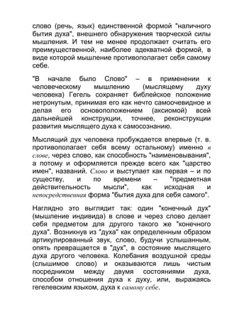 слово (речь, язык) единственной формой "наличного
бытия духа", внешнего обнаружения творческой силы
мышления. И тем не менее продолжает считать его
преимущественной, наиболее адекватной формой, в
виде которой мышление противополагает себя самому
себе.
"В начале было Слово" – в применении к
человеческому
мышлению
(мыслящему
духу
человека) Гегель сохраняет библейское положение
нетронутым, принимая его как нечто самоочевидное и
делая его основоположением (аксиомой) всей
дальнейшей конструкции, точнее, реконструкции
развития мыслящего духа к самосознанию.
Мыслящий дух человека пробуждается впервые (т. в.
противополагает себя всему остальному) именно в
слове, через слово, как способность "наименовывания",
а потому и оформляется прежде всего как "царство
имен", названий. Слово и выступает как первая – и по
существу,
и
по
времени
–
"предметная
действительность
мысли",
как
исходная
и
непосредственная форма "бытия духа для себя самого".
Наглядно это выглядит так: один "конечный дух"
(мышление индивида) в слове и через слово делает
себя предметом для другого такого же "конечного
духа". Возникнув из "духа" как определенным образом
артикулированный звук, слово, будучи услышанным,
опять превращается в "дух", в состояние мыслящего
духа другого человека. Колебания воздушной среды
(слышимое слово) и оказываются лишь чистым
посредником между двумя состояниями духа,
способом отношения духа к духу, или, выражаясь
гегелевским языком, духа к самому себе.

 