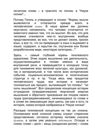 печатном слове – в трактате по логике, в "Науке
логики"...
Потому Гегель и утверждает в логике: "Формы мысли
выявляются
и
отлагаются
прежде
всего
в
человеческом языке. В наше время мы должны
неустанно напоминать, что человек отличается от
животного именно тем, что он мыслит. Во все, что для
человека становится чем-то внутренним, вообще
представлением, во все, что он делает своим, проник
язык, а все то, что он превращает в язык и выражает в
языке, содержит, в скрытом ли, спутанном или более
разработанном виде, некоторую категорию..."2
Здесь – самый глубокий корень гегелевского
идеализма. Этим ходом мышление как деятельность,
осуществляющаяся в голове именно в виде
внутренней речи, и превращается в исходную точку
для понимания всех явлений культуры, как духовной,
так и материальной, в том числе всех исторических
событий, социально-экономических и политических
структур и пр. и пр. Тогда весь мир продуктов
человеческого труда, вся история и начинает
толковаться как процесс, вытекающий "из головы", "из
силы мышления". Вся грандиозная концепция истории
отчуждения (опредмечивания) творческой энергии
мышления и обратного присвоения ею плодов своего
труда (распредмечивания), начинающаяся со слова и
в слове же замыкающая свои циклы, как раз и есть та
история, схема которой изображена в "Науке логики".
Разгадка гегелевской концепции не так уж сложна.
Основанием всей сложной схемы служит старинное
представление, согласно которому человек сначала
думает, а затем уже реально действует. Отсюда и
схема: слово – дело – вещь (созданная долом) – снова

 