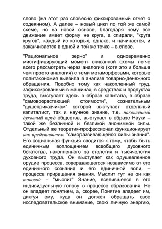 слово (на этот раз словесно фиксированный отчет о
содеянном). А далее – новый цикл по той же самой
схеме, но на новой основе, благодаря чему все
движение имеет форму не круга, а спирали, "круга
кругов", каждый из которых, однако, и начинается, и
заканчивается в одной и той же точке – в слове.
"Рациональное
зерно"
и
одновременно
мистифицирующий момент описанной схемы легче
всего рассмотреть через аналогию (хотя это и больше
чем просто аналогия) с теми метаморфозами, которые
политэкономия выявила в анализе товарно-денежного
обращения. Подобно тому как накопленный труд,
зафиксированный в машинах, в средствах и продуктах
труда, выступает здесь в образе капитала, в образе
"самовозрастающей
стоимости",
сознательным
"душеприказчиком" которой выступает отдельный
капиталист, так и научное знание, т.е. накопленный
духовный труд общества, выступает в образе Науки –
такой же безличной и безликой анонимной силы.
Отдельный же теоретик-профессионал функционирует
как представитель "саморазвивающейся силы знания".
Его социальная функция сводится к тому, чтобы быть
единичным воплощением всеобщего духовного
богатства, накопленного за столетия и тысячелетия
духовного труда. Он выступает как одушевленное
орудие процесса, совершающегося независимо от его
единичного сознания и его единичной воли, –
процесса приращения знания. Мыслит тут не он как
таковой – "мыслит" Знание, вселившееся в его
индивидуальную голову в процессе образования. Не
он владеет понятием, а, скорее, Понятие владеет им,
диктуя ему, куда он должен обращать свое
исследовательское внимание, свою личную энергию,

 