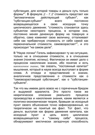 субстанция, для которой товары и деньги суть только
формы"4. В формуле Д – Т Д' стоимость предстает как
"автоматически
действующий
субъект",
как
"субстанция-субъект"
всего
постоянно
возвращающегося
в
свою
исходную
точку
циклического движения; "стоимость становится здесь
субъектом некоторого процесса, в котором она,
постоянно меняя денежную форму на товарную и
обратно, сама изменяет свою величину, отталкивает
себя как прибавочную стоимость от себя самой как
первоначальной стоимости, самовозрастает"5, и это
происходит "на самом деле".
В "Науке логики" Гегель зафиксировал ту же ситуацию,
только не в отношении стоимости, а в отношении
знания (понятия, истины). Фактически он имеет дело с
процессом накопления знания, ибо понятие и есть
накопленное знание, так сказать, "постоянный капитал"
мышления, который в науке всегда выступает в форме
слова. А отсюда и представление о знании,
аналогичное представлению о стоимости как о
"самовозрастающей субстанции", как о "субстанциисубъекте".
Так что мы имеем дело вовсе не с горячечным бредом
и выдумкой идеалиста. Это просто такое же
некритическое
описание
реального
процесса
производства и накопления знания, каким является и
политико-экономическая теория, бравшая за исходный
пункт своего объяснения точно зафиксированный, но
теоретически не понятый ею факт. Тот факт, что
деньги, выступая как форма движения капитала, как
исходный
пункт
и
цель
всего
циклически
возвращающегося к "самому себе" процесса,
обнаруживают мистически загадочную способность

 