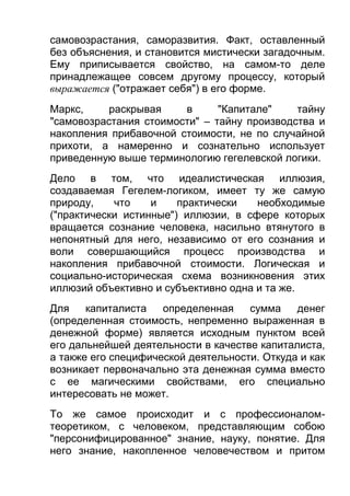 самовозрастания, саморазвития. Факт, оставленный
без объяснения, и становится мистически загадочным.
Ему приписывается свойство, на самом-то деле
принадлежащее совсем другому процессу, который
выражается ("отражает себя") в его форме.
Маркс,
раскрывая
в
"Капитале"
тайну
"самовозрастания стоимости" – тайну производства и
накопления прибавочной стоимости, не по случайной
прихоти, а намеренно и сознательно использует
приведенную выше терминологию гегелевской логики.
Дело в том, что идеалистическая иллюзия,
создаваемая Гегелем-логиком, имеет ту же самую
природу,
что
и
практически
необходимые
("практически истинные") иллюзии, в сфере которых
вращается сознание человека, насильно втянутого в
непонятный для него, независимо от его сознания и
воли совершающийся процесс производства и
накопления прибавочной стоимости. Логическая и
социально-историческая схема возникновения этих
иллюзий объективно и субъективно одна и та же.
Для
капиталиста
определенная
сумма
денег
(определенная стоимость, непременно выраженная в
денежной форме) является исходным пунктом всей
его дальнейшей деятельности в качестве капиталиста,
а также его специфической деятельности. Откуда и как
возникает первоначально эта денежная сумма вместо
с ее магическими свойствами, его специально
интересовать не может.
То же самое происходит и с профессионаломтеоретиком, с человеком, представляющим собою
"персонифицированное" знание, науку, понятие. Для
него знание, накопленное человечеством и притом

 