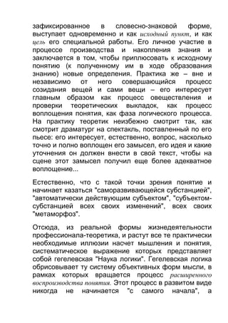 зафиксированное
в
словесно-знаковой
форме,
выступает одновременно и как исходный пункт, и как
цель его специальной работы. Его личное участие в
процессе производства и накопления знания и
заключается в том, чтобы приплюсовать к исходному
понятию (к полученному им в ходе образования
знанию) новые определения. Практика же – вне и
независимо от него совершающийся процесс
созидания вещей и сами вещи – его интересует
главным образом как процесс овеществления и
проверки теоретических выкладок, как процесс
воплощения понятия, как фаза логического процесса.
На практику теоретик неизбежно смотрит так, как
смотрит драматург на спектакль, поставленный по его
пьесе: его интересует, естественно, вопрос, насколько
точно и полно воплощен его замысел, его идея и какие
уточнения он должен внести в свой текст, чтобы на
сцене этот замысел получил еще более адекватное
воплощение...
Естественно, что с такой точки зрения понятие и
начинает казаться "саморазвивающейся субстанцией",
"автоматически действующим субъектом", "субъектомсубстанцией всех своих изменений", всех своих
"метаморфоз".
Отсюда, из реальной формы жизнедеятельности
профессионала-теоретика, и растут все те практически
необходимые иллюзии насчет мышления и понятия,
систематическое выражение которых представляет
собой гегелевская "Наука логики". Гегелевская логика
обрисовывает ту систему объективных форм мысли, в
рамках которых вращается процесс расширенного
воспроизводства понятия. Этот процесс в развитом виде
никогда не начинается "с самого начала", а

 