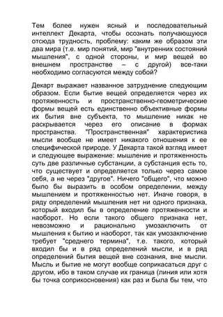 Тем более нужен ясный и последовательный
интеллект Декарта, чтобы осознать получающуюся
отсюда трудность, проблему: каким же образом эти
два мира (т.е. мир понятий, мир "внутренних состояний
мышления", с одной стороны, и мир вещей во
внешнем пространстве – с другой) все-таки
необходимо согласуются между собой?
Декарт выражает названное затруднение следующим
образом. Если бытие вещей определяется через их
протяженность и пространственно-геометрические
формы вещей есть единственно объективные формы
их бытия вне субъекта, то мышление никак не
раскрывается через его описание в формах
пространства. "Пространственная" характеристика
мысли вообще не имеет никакого отношения к ее
специфической природе. У Декарта такой взгляд имеет
и следующее выражение: мышление и протяженность
суть две различные субстанции, а субстанция есть то,
что существует и определяется только через самое
себя, а не через "другое". Ничего "общего", что можно
было бы выразить в особом определении, между
мышлением и протяженностью нет. Иначе говоря, в
ряду определений мышления нет ни одного признака,
который входил бы в определение протяженности и
наоборот. Но если такого общего признака нет,
невозможно
и
рационально
умозаключить от
мышления к бытию и наоборот, так как умозаключение
требует "среднего термина", т.е. такого, который
входил бы и в ряд определений мысли, и в ряд
определений бытия вещей вне сознания, вне мысли.
Мысль и бытие не могут вообще соприкасаться друг с
другом, ибо в таком случае их граница (линия или хотя
бы точка соприкосновения) как раз и была бы тем, что

 
