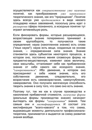 осуществляется как совершенствование уже наличных
понятий, как преобразование уже накопленного
теоретического знания, как его "приращение". Понятие
здесь всегда уже предполагается в виде некоего
плацдарма новых завоеваний, поскольку речь идет о
расширении сферы познанного, а исходные понятия тут
играют активнейшую роль.
Если фиксировать формы, которые расширяющееся,
возрастающее знание попеременно принимает в
своем
кругообороте,
то
получаются
такие
определения: наука (накопленное знание) есть слова
("язык науки"); наука есть вещи, созданные на основе
знания, – опредмеченная сила знания. Знание
становится здесь субъектом некоторого процесса, в
котором оно, постоянно меняя словесную форму на
предметно-вещественную, изменяет свою величину,
свои масштабы, отталкивает себя как прибавленное
знание от себя самого как исходного знания,
"саморазвивается". Ибо движение, в котором оно
присоединяет к себе новое знание, есть его
собственное
движение,
следовательно,
его
возрастание есть самовозрастание, самоуглубление,
саморазвитие. Оно получило магическую способность
творить знание в силу того, что само оно есть знание.
Поэтому тут, так же как в случае производства и
накопления прибавочной стоимости, логические формы
(реальные формы производства знания) начинают
выглядеть как формы "саморазвития" знания. Тем
самым они и мистифицируются. И состоит эта
мистификация "всего-навсего" в том, что схема,
выражающая моменты деятельности профессионалатеоретика, принимается и выдается за схему развития
знания вообще.

 