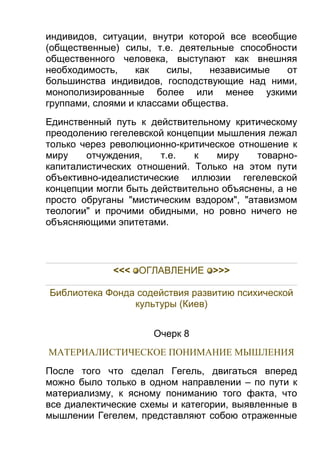 индивидов, ситуации, внутри которой все всеобщие
(общественные) силы, т.е. деятельные способности
общественного человека, выступают как внешняя
необходимость,
как
силы,
независимые
от
большинства индивидов, господствующие над ними,
монополизированные более или менее узкими
группами, слоями и классами общества.
Единственный путь к действительному критическому
преодолению гегелевской концепции мышления лежал
только через революционно-критическое отношение к
миру
отчуждения,
т.е.
к
миру
товарнокапиталистических отношений. Только на этом пути
объективно-идеалистические иллюзии гегелевской
концепции могли быть действительно объяснены, а не
просто обруганы "мистическим вздором", "атавизмом
теологии" и прочими обидными, но ровно ничего не
объясняющими эпитетами.

<<< ОГЛАВЛЕHИЕ >>>
Библиотека Фонда содействия развитию психической
культуры (Киев)
Очерк 8
МАТЕРИАЛИСТИЧЕСКОЕ ПОНИМАНИЕ МЫШЛЕНИЯ
После того что сделал Гегель, двигаться вперед
можно было только в одном направлении – по пути к
материализму, к ясному пониманию того факта, что
все диалектические схемы и категории, выявленные в
мышлении Гегелем, представляют собою отраженные

 